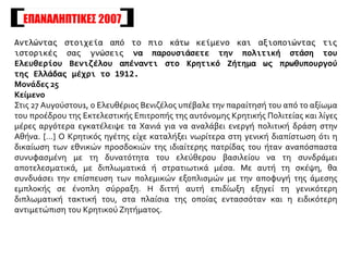 ΕΠΑΝΑΛΗΠΤΙΚΕΣ 2007
Αντλώντας στοιχεία από το πιο κάτω κείμενο και αξιοποιώντας τις
ιστορικές σας γνώσεις να παρουσιάσετε την πολιτική στάση του
Ελευθερίου Βενιζέλου απέναντι στο Κρητικό Ζήτημα ως πρωθυπουργού
της Ελλάδας μέχρι το 1912.
Μονάδες 25
Κείμενο
Στις 27 Αυγούστου1, ο Ελευθέριος Βενιζέλος υπέβαλε την παραίτησή του από το αξίωμα
του προέδρου της Εκτελεστικής Επιτροπής της αυτόνομης Κρητικής Πολιτείας και λίγες
μέρες αργότερα εγκατέλειψε τα Χανιά για να αναλάβει ενεργή πολιτική δράση στην
Αθήνα. […] Ο Κρητικός ηγέτης είχε καταλήξει νωρίτερα στη γενική διαπίστωση ότι η
δικαίωση των εθνικών προσδοκιών της ιδιαίτερης πατρίδας του ήταν αναπόσπαστα
συνυφασμένη με τη δυνατότητα του ελεύθερου βασιλείου να τη συνδράμει
αποτελεσματικά, με διπλωματικά ή στρατιωτικά μέσα. Με αυτή τη σκέψη, θα
συνδυάσει την επίσπευση των πολεμικών εξοπλισμών με την αποφυγή της άμεσης
εμπλοκής σε ένοπλη σύρραξη. Η διττή αυτή επιδίωξη εξηγεί τη γενικότερη
διπλωματική τακτική του, στα πλαίσια της οποίας εντασσόταν και η ειδικότερη
αντιμετώπιση του Κρητικού Ζητήματος.
 