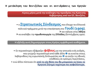 • ο Στρατιωτικός Σύνδεσμος που έλεγχε τα ελληνικά
πολιτικά πράγματα μετά την επανάσταση στο Γουδί (1909),
 τον κάλεσε στην Αθήνα
 να αναλάβει την πρωθυπουργία της Ελλάδας (Σεπτέμβριος 1910).
Λίγους μήνες μετά την ανάληψη της προεδρίας της Κρητικής
Κυβέρνησης από τον Ελ. Βενιζέλο,
• Οι περισσότεροι εξέφραζαν φόβουςγια την απουσία ενός ανδρός,
που γνώριζε περισσότερο από κάθε άλλο  να κινείται στους
λαβύρινθους της ευρωπαϊκής διπλωματίας και  να σώζει τις εθνικές
υποθέσεις σε κρίσιμες περιστάσεις,
• ενώ άλλοι πίστευαν ότι από τη νέα θέση του θα μπορούσε να λύσει το
Κρητικό Ζήτημα ταχύτερα και ασφαλέστερα.
Η εξέλιξη αυτή δημιούργησε στους Κρήτες αμφιθυμικά αισθήματα.
Η μετάκληση του Βενιζέλου και οι αντιδράσεις των Κρητών
 