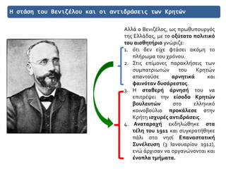 Η στάση του Βενιζέλου και οι αντιδράσεις των Κρητών
Αλλά ο Βενιζέλος, ως πρωθυπουργός
της Ελλάδας, με το οξύτατο πολιτικό
του αισθητήριο γνώριζε:
1. ότι δεν είχε φτάσει ακόμη το
πλήρωμα του χρόνου.
2. Στις επίμονες παρακλήσεις των
συμπατριωτών του Κρητών
απαντούσε αρνητικά και
φαινόταν δυσάρεστος.
3. Η σταθερή άρνησή του να
επιτρέψει την είσοδο Κρητών
βουλευτών στο ελληνικό
κοινοβούλιο προκάλεσε στην
Κρήτη ισχυρές αντιδράσεις.
4. Αναταραχή εκδηλώθηκε στα
τέλη του 1911 και συγκροτήθηκε
πάλι στο νησί Επαναστατική
Συνέλευση (3 Ιανουαρίου 1912),
ενώ άρχισαν να οργανώνονται και
ένοπλα τμήματα.
 