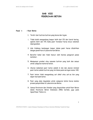 RENCANA KERJA DAN SYARAT CV. LAJUNA CONSULTANT
SPESIFIKASI TEKNIS – Lanjutan Pembangunan Pengembangan dan Perluasan Laboratorium Mikrobiologi, Terapeutik dan Pangan
1
BAB VIII
PEKERJAAN BETON
Pasal 1 : Pasir Beton
1. Terdiri dari butiran-butiran yang keras dan tajam.
1. Tidak boleh mengandung lumpur lebih dari 5% dari berat kering,
apabila lebih dari 5% maka pasir tersebut harus dicuci sebelum
dipergunakan.
3. Ada tidaknya kandungan lumpur dalam pasir harus dibuktikan
dengan penelitian di Laboratorium Beton.
4. Bersifat kekal dan tidak hancur oleh karena pengaruh panas
matahari.
5. Mempunyai gradasi atau susunan butiran yang baik dan sesuai
untuk campuran material beton.
6. Ukuran maksimal pasir beton adalah 6 mm dan ukuran minimal
pasir beton adalah butiran yang tertahan pada saringan nomor 100.
7. Pasir beton tidak mengandung zat alkali atau zat-za lain yang
dapat merusak beton.
8. Pasir yang akan digunakan untuk campuran beton harus melalui
proses penyelidikan di Laboratorium Beton.
9. Semua Peraturan dan Standar yang disyaratkan untuk Pasir Beton
dalam Peraturan Beton Indonesia (PBI) berlaku juga pada
Spesifikasi Teknis ini.
 