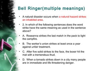 Bell Ringer(multiple meanings)
• A natural disaster occurs when a natural hazard strikes
an inhabited area.
• 2. In which of the following sentences does the word
strike have the same meaning as used in the sentence
above?
• A. Roseanna strikes the last match in the pack to light
the campfire.
• B. The worker’s union strikes at least once a year
against unfair treatment.
• C. After five solid strikes to the face, the boxer hit the
mat with a tremendous thud.
• D. When a tornado strikes down in a city many people
are in immediate and life threatening danger.
 