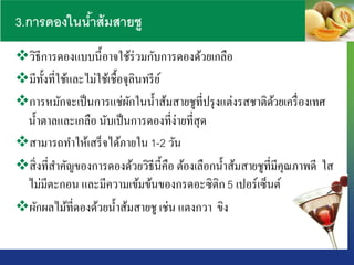 3.การดองในน้าส้มสายชู
วิธีการดองแบบนี้อาจใช้ร่วมกับการดองด้วยเกลือ
มีทั้งที่ใช้และไม่ใช้เชื้อจุลินทรีย์
การหมักจะเป็นการแช่ผักในน้าส้มสายชูที่ปรุงแต่งรสชาติด้วยเครื่องเทศ
น้าตาลและเกลือ นับเป็นการดองที่ง่ายที่สุด
สามารถทาให้เสร็จได้ภายใน 1-2 วัน
สิ่งที่สาคัญของการดองด้วยวิธีนี้คือ ต้องเลือกน้าส้มสายชูที่มีคุณภาพดี ใส
ไม่มีตะกอน และมีความเข้มข้นของกรดอะซิติก 5 เปอร์เซ็นต์
ผักผลไม้ที่ดองด้วยน้าส้มสายชู เช่น แตงกวา ขิง
 