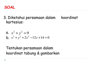 SOAL
3. Diketahui persamaan dalam koordinat
kartesius:
a.
b.
Tentukan persamaan dalam
koordinat tabung & gambarkan
2 2
9x y+ =
2 2 2
2 12 14 0x y z z+ + − + =
 