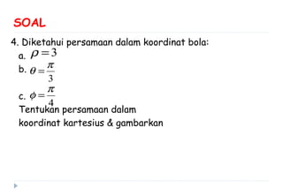 SOAL
4. Diketahui persamaan dalam koordinat bola:
a.
b.
c.
Tentukan persamaan dalam
koordinat kartesius & gambarkan
3ρ =
3
π
θ =
4
π
φ =
 