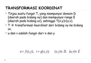 TRANSFORMASI KOORDINAT
 Tinjau suatu fungsi T, yang mempunyai domain D
(daerah pada bidang xy) dan mempunyai range E
(daerah pada bidang uv), sehingga T(x,y)=(u,v).
 T  transformasi koordinat dari bidang xy ke bidang
uv.
 u dan v adalah fungsi dari x dan y
EvuDyxyxgvyxfu ∈∈== ),(,),();,(),,(
 