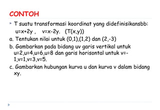 CONTOH
 T suatu transformasi koordinat yang didefinisikansbb:
u=x+2y , v=x-2y. (T(x,y))
a. Tentukan nilai untuk (0,1),(1,2) dan (2,-3)
b. Gambarkan pada bidang uv garis vertikal untuk
u=2,u=4,u=6,u=8 dan garis horisontal untuk v=-
1,v=1,v=3,v=5.
c. Gambarkan hubungan kurva u dan kurva v dalam bidang
xy.
 