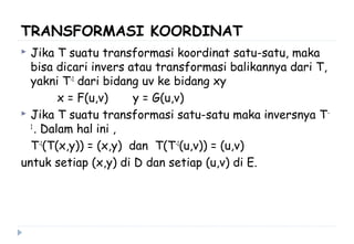 TRANSFORMASI KOORDINAT
 Jika T suatu transformasi koordinat satu-satu, maka
bisa dicari invers atau transformasi balikannya dari T,
yakni T-1
dari bidang uv ke bidang xy
x = F(u,v) y = G(u,v)
 Jika T suatu transformasi satu-satu maka inversnya T-
1
. Dalam hal ini ,
T-1
(T(x,y)) = (x,y) dan T(T-1
(u,v)) = (u,v)
untuk setiap (x,y) di D dan setiap (u,v) di E.
 