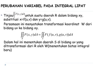 PERUBAHAN VARIABEL PADA INTEGRAL LIPAT
 Tinjau untuk suatu daerah R dalam bidang xy,
substitusi x=f(u,v) dan y=g(u,v).
Persamaan ini menyatakan transformasi koordinat W dari
bidang uv ke bidang xy.
Dalam hal ini menentukan daerah S di bidang uv yang
ditransformasi dari R oleh W(menentukan batas integral
baru)
∫∫R
dAyxF ),(
∫∫∫∫ =
SR
dAvugvufFdAyxF )),(),,((),(
 