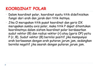 KOORDINAT POLAR
• Dalam koordinat polar, koordinat suatu titik didefinisikan
fungsi dari arah dan jarak dari titik ikatnya.
• Jika O merupakan titik pusat koordinat dan garis OX
merupakan sumbu axis polar, maka titik P dapat ditentukan
koordinatnya dalam sistem koordinat polar berdasarkan
sudut vektor (θ) dan radius vektor (r) atau (garis OP) yaitu
P (r, θ). Sudut vektor (θ) bernilai positif jika mempunyai
arah berlawanan dengan arah putaran jarum jam, sedangkan
bernilai negatif jika searah dengan putaran jarum jam.
 