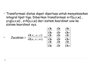  Transformasi diatas dapat diperluas untuk menyelesaikan
integral lipat tiga. Diberikan transformasi x=f(u,v,w) ,
y=g(u,v,w) , z=h(u,v,w) dari sistem koordinat uvw ke
sistem koordinat xyz.
 Jacobian =
w
z
v
z
u
z
w
y
v
y
u
y
w
x
v
x
u
x
wvu
zyx
∂
∂
∂
∂
∂
∂
∂
∂
∂
∂
∂
∂
∂
∂
∂
∂
∂
∂
=
∂
∂
),,(
),,(
 