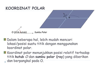 KOORDINAT POLAR
O (titik kutub) Sumbu Polar
Dalam beberapa hal, lebih mudah mencari
lokasi/posisi suatu titik dengan menggunakan
koordinat polar.
Koordinat polar menunjukkan posisi relatif terhadap
titik kutub O dan sumbu polar (ray) yang diberikan
dan berpangkal pada O.
r
θ
 