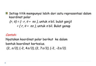 Setiap titik mempunyai lebih dari satu representasi dalam
koordinat polar
(r, θ) = (- r, θ + nπ ), untuk n bil. bulat ganjil
= ( r, θ + nπ ), untuk n bil. Bulat genap
Contoh:
Nyatakan koordinat polar berikut ke dalam
bentuk koordinat kartesius.
(2, π/3), (-2, 4π/3), (2, 7π/3), (-2, -2π/3).
 