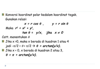 Konversi koordinat polar kedalam koordinat tegak.
Gunakan relasi:
x = r cos θ , y = r sin θ
Maka r2
= x2
+ y2
,
tan θ = y/x, jika x ≠ 0
Catt. menentukan θ
Jika x >0, maka x berada di kuadran 1 atau 4
jadi -π/2 < θ < π/2  θ = arctan(y/x).
Jika x < 0, x berada di kuadran 2 atau 3,
θ = π + arctan(y/x).
 