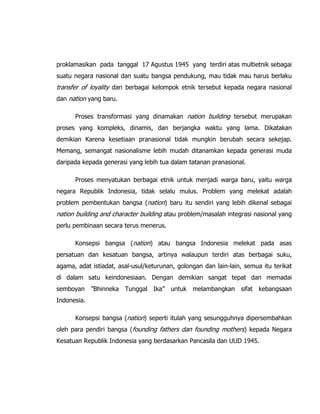 proklamasikan pada tanggal 17 Agustus 1945 yang terdiri atas multietnik sebagai
suatu negara nasional dan suatu bangsa pendukung, mau tidak mau harus berlaku
transfer of loyality dari berbagai kelompok etnik tersebut kepada negara nasional
dan nation yang baru.
Proses transformasi yang dinamakan nation building tersebut merupakan
proses yang kompleks, dinamis, dan berjangka waktu yang lama. Dikatakan
demikian Karena kesetiaan pranasional tidak mungkin berubah secara sekejap.
Memang, semangat nasionalisme lebih mudah ditanamkan kepada generasi muda
daripada kepada generasi yang lebih tua dalam tatanan pranasional.
Proses menyatukan berbagai etnik untuk menjadi warga baru, yaitu warga
negara Republik Indonesia, tidak selalu mulus. Problem yang melekat adalah
problem pembentukan bangsa (nation) baru itu sendiri yang lebih dikenal sebagai
nation building and character building atau problem/masalah integrasi nasional yang
perlu pembinaan secara terus menerus.
Konsepsi bangsa (nation) atau bangsa Indonesia melekat pada asas
persatuan dan kesatuan bangsa, artinya walaupun terdiri atas berbagai suku,
agama, adat istiadat, asal-usul/keturunan, golongan dan lain-lain, semua itu terikat
di dalam satu keindonesiaan. Dengan demikian sangat tepat dan memadai
semboyan ”Bhinneka Tunggal Ika” untuk melambangkan sifat kebangsaan
Indonesia.
Konsepsi bangsa (nation) seperti itulah yang sesungguhnya dipersembahkan
oleh para pendiri bangsa (founding fathers dan founding mothers) kepada Negara
Kesatuan Republik Indonesia yang berdasarkan Pancasila dan UUD 1945.
 