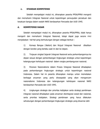 c. STANDAR KOMPETENSI
Setelah mempelajari modul ini, diharapkan peserta PPSA/PPRA mengerti
dan memahami Integrasi Nasional untuk kepentingan perwujudan persatuan dan
kesatuan bangsa dalam wadah NKRI berdasarkan Pancasila dan UUD 1945.
d. KOMPETENSI DASAR
Setelah mempelajari modul ini, diharapkan peserta PPSA/PPRA, tidak hanya
mengerti dan memahami Integrasi Nasional, tetapi dapat juga secara rinci
menjelaskan hal-hal yang berhubungan dengan sebagai berikut :
1) Konsep Bangsa (Nation) dan Wujud Integrasi Nasional dikaitkan
dengan kondisi yang berlaku saat ini dan ke depan.
2) Tinjauan singkat Sejarah Integrasi Nasional serta perkembangannya ke
depan sesuai dengan perkembangan lingkungan strategis untuk kepentingan
kelangsungan kehidupan nasional dalam rangka pembangunan nasional.
3) Peranan Nasionalisme dalam Proses Integrasi Nasional dihadapkan
pada perkembangan lingkungan strategis untuk kepentingan nasional
Indonesia. Dalam hal ini peserta diharapkan mampu untuk memetakan
berbagai ancaman yang perlu diwaspadai yang akan mengancam
nasionalisme Indonesia dan kelangsungan kehidupan nasional NKRI
berdasarkan Pancasila dan UUD 1945.
4) Lingkungan strategis dan prioritas kebijakan serta strategi pembinaan
integrasi nasional dihadapkan pada ancaman disintegrasi sosial dan nasional,
serta prioritas kebijakan. Strategi pembinaan yang harus dilakukan
sehubungan dengan perkembangan lingkungan strategis yang diwarnai oleh
 