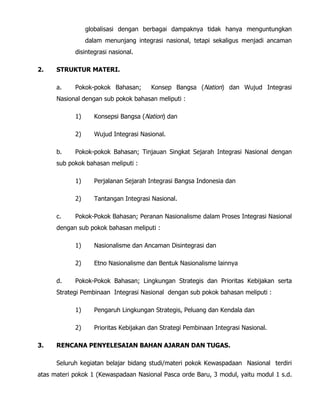 globalisasi dengan berbagai dampaknya tidak hanya menguntungkan
dalam menunjang integrasi nasional, tetapi sekaligus menjadi ancaman
disintegrasi nasional.
2. STRUKTUR MATERI.
a. Pokok-pokok Bahasan; Konsep Bangsa (Nation) dan Wujud Integrasi
Nasional dengan sub pokok bahasan meliputi :
1) Konsepsi Bangsa (Nation) dan
2) Wujud Integrasi Nasional.
b. Pokok-pokok Bahasan; Tinjauan Singkat Sejarah Integrasi Nasional dengan
sub pokok bahasan meliputi :
1) Perjalanan Sejarah Integrasi Bangsa Indonesia dan
2) Tantangan Integrasi Nasional.
c. Pokok-Pokok Bahasan; Peranan Nasionalisme dalam Proses Integrasi Nasional
dengan sub pokok bahasan meliputi :
1) Nasionalisme dan Ancaman Disintegrasi dan
2) Etno Nasionalisme dan Bentuk Nasionalisme lainnya
d. Pokok-Pokok Bahasan; Lingkungan Strategis dan Prioritas Kebijakan serta
Strategi Pembinaan Integrasi Nasional dengan sub pokok bahasan meliputi :
1) Pengaruh Lingkungan Strategis, Peluang dan Kendala dan
2) Prioritas Kebijakan dan Strategi Pembinaan Integrasi Nasional.
3. RENCANA PENYELESAIAN BAHAN AJARAN DAN TUGAS.
Seluruh kegiatan belajar bidang studi/materi pokok Kewaspadaan Nasional terdiri
atas materi pokok 1 (Kewaspadaan Nasional Pasca orde Baru, 3 modul, yaitu modul 1 s.d.
 