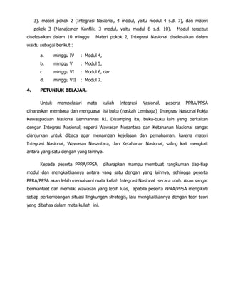 3). materi pokok 2 (Integrasi Nasional, 4 modul, yaitu modul 4 s.d. 7), dan materi
pokok 3 (Manajemen Konflik, 3 modul, yaitu modul 8 s.d. 10). Modul tersebut
diselesaikan dalam 10 minggu. Materi pokok 2, Integrasi Nasional diselesaikan dalam
waktu sebagai berikut :
a. minggu IV : Modul 4,
b. minggu V : Modul 5,
c. minggu VI : Modul 6, dan
d. minggu VII : Modul 7.
4. PETUNJUK BELAJAR.
Untuk mempelajari mata kuliah Integrasi Nasional, peserta PPRA/PPSA
diharuskan membaca dan menguasai isi buku (naskah Lembaga) Integrasi Nasional Pokja
Kewaspadaan Nasional Lemhannas RI. Disamping itu, buku-buku lain yang berkaitan
dengan Integrasi Nasional, seperti Wawasan Nusantara dan Ketahanan Nasional sangat
dianjurkan untuk dibaca agar menambah kejelasan dan pemahaman, karena materi
Integrasi Nasional, Wawasan Nusantara, dan Ketahanan Nasional, saling kait mengkait
antara yang satu dengan yang lainnya.
Kepada peserta PPRA/PPSA diharapkan mampu membuat rangkuman tiap-tiap
modul dan mengkaitkannya antara yang satu dengan yang lainnya, sehingga peserta
PPRA/PPSA akan lebih memahami mata kuliah Integrasi Nasional secara utuh. Akan sangat
bermanfaat dan memiliki wawasan yang lebih luas, apabila peserta PPRA/PPSA mengikuti
setiap perkembangan situasi lingkungan strategis, lalu mengkaitkannya dengan teori-teori
yang dibahas dalam mata kuliah ini.
 
