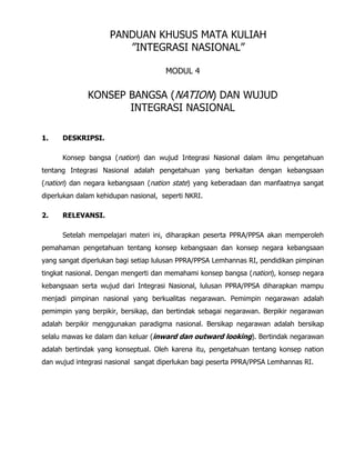 PANDUAN KHUSUS MATA KULIAH
”INTEGRASI NASIONAL”
MODUL 4
KONSEP BANGSA (NATION) DAN WUJUD
INTEGRASI NASIONAL
1. DESKRIPSI.
Konsep bangsa (nation) dan wujud Integrasi Nasional dalam ilmu pengetahuan
tentang Integrasi Nasional adalah pengetahuan yang berkaitan dengan kebangsaan
(nation) dan negara kebangsaan (nation state) yang keberadaan dan manfaatnya sangat
diperlukan dalam kehidupan nasional, seperti NKRI.
2. RELEVANSI.
Setelah mempelajari materi ini, diharapkan peserta PPRA/PPSA akan memperoleh
pemahaman pengetahuan tentang konsep kebangsaan dan konsep negara kebangsaan
yang sangat diperlukan bagi setiap lulusan PPRA/PPSA Lemhannas RI, pendidikan pimpinan
tingkat nasional. Dengan mengerti dan memahami konsep bangsa (nation), konsep negara
kebangsaan serta wujud dari Integrasi Nasional, lulusan PPRA/PPSA diharapkan mampu
menjadi pimpinan nasional yang berkualitas negarawan. Pemimpin negarawan adalah
pemimpin yang berpikir, bersikap, dan bertindak sebagai negarawan. Berpikir negarawan
adalah berpikir menggunakan paradigma nasional. Bersikap negarawan adalah bersikap
selalu mawas ke dalam dan keluar (inward dan outward looking). Bertindak negarawan
adalah bertindak yang konseptual. Oleh karena itu, pengetahuan tentang konsep nation
dan wujud integrasi nasional sangat diperlukan bagi peserta PPRA/PPSA Lemhannas RI.
 