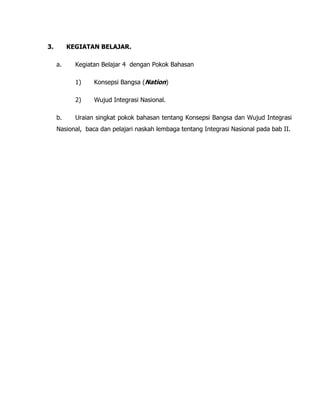 3. KEGIATAN BELAJAR.
a. Kegiatan Belajar 4 dengan Pokok Bahasan
1) Konsepsi Bangsa (Nation)
2) Wujud Integrasi Nasional.
b. Uraian singkat pokok bahasan tentang Konsepsi Bangsa dan Wujud Integrasi
Nasional, baca dan pelajari naskah lembaga tentang Integrasi Nasional pada bab II.
 