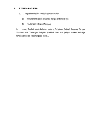 3. KEGIATAN BELAJAR.
a. Kegiatan Belajar 5 dengan pokok bahasan
1) Perjalanan Sejarah Integrasi Bangsa Indonesia dan
2) Tantangan Integrasi Nasional
b. Uraian Singkat pokok bahasan tentang Perjalanan Sejarah Integrasi Bangsa
Indonesia dan Tantangan Integrasi Nasional, baca dan pelajari naskah lembaga
tentang Integrasi Nasional pada bab III.
 