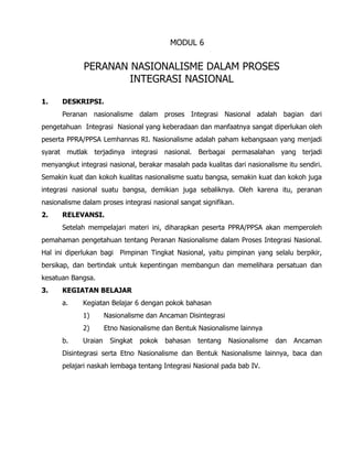 MODUL 6
PERANAN NASIONALISME DALAM PROSES
INTEGRASI NASIONAL
1. DESKRIPSI.
Peranan nasionalisme dalam proses Integrasi Nasional adalah bagian dari
pengetahuan Integrasi Nasional yang keberadaan dan manfaatnya sangat diperlukan oleh
peserta PPRA/PPSA Lemhannas RI. Nasionalisme adalah paham kebangsaan yang menjadi
syarat mutlak terjadinya integrasi nasional. Berbagai permasalahan yang terjadi
menyangkut integrasi nasional, berakar masalah pada kualitas dari nasionalisme itu sendiri.
Semakin kuat dan kokoh kualitas nasionalisme suatu bangsa, semakin kuat dan kokoh juga
integrasi nasional suatu bangsa, demikian juga sebaliknya. Oleh karena itu, peranan
nasionalisme dalam proses integrasi nasional sangat signifikan.
2. RELEVANSI.
Setelah mempelajari materi ini, diharapkan peserta PPRA/PPSA akan memperoleh
pemahaman pengetahuan tentang Peranan Nasionalisme dalam Proses Integrasi Nasional.
Hal ini diperlukan bagi Pimpinan Tingkat Nasional, yaitu pimpinan yang selalu berpikir,
bersikap, dan bertindak untuk kepentingan membangun dan memelihara persatuan dan
kesatuan Bangsa.
3. KEGIATAN BELAJAR
a. Kegiatan Belajar 6 dengan pokok bahasan
1) Nasionalisme dan Ancaman Disintegrasi
2) Etno Nasionalisme dan Bentuk Nasionalisme lainnya
b. Uraian Singkat pokok bahasan tentang Nasionalisme dan Ancaman
Disintegrasi serta Etno Nasionalisme dan Bentuk Nasionalisme lainnya, baca dan
pelajari naskah lembaga tentang Integrasi Nasional pada bab IV.
 