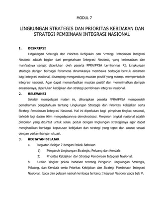 MODUL 7
LINGKUNGAN STRATEGIS DAN PRIORITAS KEBIJAKAN DAN
STRATEGI PEMBINAAN INTEGRASI NASIONAL
1. DESKRIPSI
Lingkungan Strategis dan Prioritas Kebijakan dan Strategi Pembinaan Integrasi
Nasional adalah bagian dari pengetahuan Integrasi Nasional, yang keberadaan dan
manfaatnya sangat diperlukan oleh peserta PPRA/PPSA Lemhannas RI. Lingkungan
strategis dengan berbagai fenomena dinamikanya membawa berbagai bentuk ancaman
bagi integrasi nasional, disamping mengandung muatan positif yang mampu memperkokoh
integrasi nasional. Agar dapat memanfaatkan muatan positif dan meminimalkan dampak
ancamannya, diperlukan kebijakan dan strategi pembinaan integrasi nasional.
2. RELEVANSI
Setelah mempelajari materi ini, diharapkan peserta PPRA/PPSA memperoleh
pemahaman pengetahuan tentang Lingkungan Strategis dan Prioritas Kebijakan serta
Strategi Pembinaan Integrasi Nasional. Hal ini diperlukan bagi pimpinan tingkat nasional,
terlebih lagi dalam iklim mengedepannya demokratisasi. Pimpinan tingkat nasional adalah
pimpinan yang dituntut untuk selalu peduli dengan lingkungan strategisnya agar dapat
menghasilkan berbagai keputusan kebijakan dan strategi yang tepat dan akurat sesuai
dengan perkembangan situasi.
3. KEGIATAN BELAJAR
a. Kegiatan Belajar 7 dengan Pokok Bahasan
1) Pengaruh Lingkungan Strategis, Peluang dan Kendala
2) Prioritas Kebijakan dan Strategi Pembinaan Integrasi Nasional.
b. Uraian singkat pokok bahasan tentang Pengaruh Lingkungan Strategis,
Peluang, dan Kendala serta Prioritas Kebijakan dan Strategi Pembinaan Integrasi
Nasional, baca dan pelajari naskah lembaga tentang Integrasi Nasional pada bab V.
 