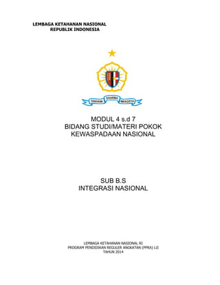 LEMBAGA KETAHANAN NASIONAL
REPUBLIK INDONESIA
MODUL 4 s.d 7
BIDANG STUDI/MATERI POKOK
KEWASPADAAN NASIONAL
SUB B.S
INTEGRASI NASIONAL
LEMBAGA KETAHANAN NASIONAL RI
PROGRAM PENDIDIKAN REGULER ANGKATAN (PPRA) LII
TAHUN 2014
 