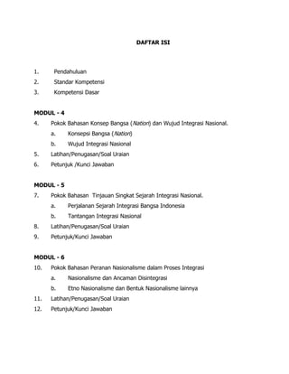 DAFTAR ISI
1. Pendahuluan
2. Standar Kompetensi
3. Kompetensi Dasar
MODUL - 4
4. Pokok Bahasan Konsep Bangsa (Nation) dan Wujud Integrasi Nasional.
a. Konsepsi Bangsa (Nation)
b. Wujud Integrasi Nasional
5. Latihan/Penugasan/Soal Uraian
6. Petunjuk /Kunci Jawaban
MODUL - 5
7. Pokok Bahasan Tinjauan Singkat Sejarah Integrasi Nasional.
a. Perjalanan Sejarah Integrasi Bangsa Indonesia
b. Tantangan Integrasi Nasional
8. Latihan/Penugasan/Soal Uraian
9. Petunjuk/Kunci Jawaban
MODUL - 6
10. Pokok Bahasan Peranan Nasionalisme dalam Proses Integrasi
a. Nasionalisme dan Ancaman Disintegrasi
b. Etno Nasionalisme dan Bentuk Nasionalisme lainnya
11. Latihan/Penugasan/Soal Uraian
12. Petunjuk/Kunci Jawaban
 