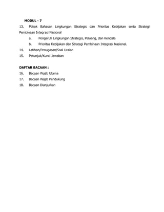 MODUL - 7
13. Pokok Bahasan Lingkungan Strategis dan Prioritas Kebijakan serta Strategi
Pembinaan Integrasi Nasional
a. Pengaruh Lingkungan Strategis, Peluang, dan Kendala
b. Prioritas Kebijakan dan Strategi Pembinaan Integrasi Nasional.
14. Latihan/Penugasan/Soal Uraian
15. Petunjuk/Kunci Jawaban
DAFTAR BACAAN :
16. Bacaan Wajib Utama
17. Bacaan Wajib Pendukung
18. Bacaan Dianjurkan
 