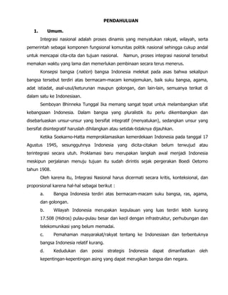 PENDAHULUAN
1. Umum.
Integrasi nasional adalah proses dinamis yang menyatukan rakyat, wilayah, serta
pemerintah sebagai komponen fungsional komunitas politik nasional sehingga cukup andal
untuk mencapai cita-cita dan tujuan nasional. Namun, proses integrasi nasional tersebut
memakan waktu yang lama dan memerlukan pembinaan secara terus menerus.
Konsepsi bangsa (nation) bangsa Indonesia melekat pada asas bahwa sekalipun
bangsa tersebut terdiri atas bermacam-macam kemajemukan, baik suku bangsa, agama,
adat istiadat, asal-usul/keturunan maupun golongan, dan lain-lain, semuanya terikat di
dalam satu ke Indonesiaan.
Semboyan Bhinneka Tunggal Ika memang sangat tepat untuk melambangkan sifat
kebangsaan Indonesia. Dalam bangsa yang pluralistik itu perlu dikembangkan dan
disebarluaskan unsur-unsur yang bersifat integratif (menyatukan), sedangkan unsur yang
bersifat disintegratif haruslah dihilangkan atau setidak-tidaknya dijauhkan.
Ketika Soekarno-Hatta memproklamasikan kemerdekaan Indonesia pada tanggal 17
Agustus 1945, sesungguhnya Indonesia yang dicita-citakan belum terwujud atau
terintegrasi secara utuh. Proklamasi baru merupakan langkah awal menjadi Indonesia
meskipun perjalanan menuju tujuan itu sudah dirintis sejak pergerakan Boedi Oetomo
tahun 1908.
Oleh karena itu, Integrasi Nasional harus dicermati secara kritis, konteksional, dan
proporsional karena hal-hal sebagai berikut :
a. Bangsa Indonesia terdiri atas bermacam-macam suku bangsa, ras, agama,
dan golongan.
b. Wilayah Indonesia merupakan kepulauan yang luas terdiri lebih kurang
17.508 (Hidros) pulau-pulau besar dan kecil dengan infrastruktur, perhubungan dan
telekomunikasi yang belum memadai.
c. Pemahaman masyarakat/rakyat tentang ke Indonesiaan dan terbentuknya
bangsa Indonesia relatif kurang.
d. Kedudukan dan posisi strategis Indonesia dapat dimanfaatkan oleh
kepentingan-kepentingan asing yang dapat merugikan bangsa dan negara.
 