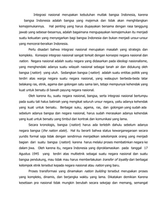 Integrasi nasional merupakan kebutuhan mutlak bangsa Indonesia, karena
bangsa Indonesia adalah bangsa yang majemuk dan tidak akan menghilangkan
kemajemukannya. Hal penting yang harus diupayakan bersama dengan rasa tanggung
jawab yang sebesar-besarnya, adalah bagaimana mengupayakan kemajemukan itu menjadi
suatu kekuatan yang menyegarkan bagi bangsa Indonesia dan bukan menjadi unsur-unsur
yang mencerai-beraikan Indonesia.
Perlu disadari bahwa integrasi nasional merupakan masalah yang strategis dan
kompleks. Konsepsi integrasi nasional sangat terkait dengan konsepsi negara nasional dan
nation. Negara nasional adalah suatu negara yang didasarkan pada ideologi nasionalisme,
yang menghendaki adanya suatu wilayah nasional sebagai tanah air dan didukung oleh
bangsa (nation) yang utuh. Sedangkan bangsa (nation) adalah suatu entitas politik yang
terdiri atas warga negara suatu negara nasional, yang walaupun berbeda-beda latar
belakang ras, etnik, agama dan golongan satu sama lain, tetapi mempunyai kehendak yang
kuat untuk bersatu di bawah payung negara nasional.
Oleh karena itu, suatu negara nasional, bangsa, serta integrasi nasional bertumpu
pada suatu tali halus batiniah yang mengikat seluruh unsur negara, yaitu adanya kehendak
yang kuat untuk bersatu. Berbagai suku, agama, ras, dan golongan yang sudah ada
sebelum adanya bangsa dan negara nasional, harus sudah merasakan adanya kehendak
yang kuat untuk bersatu yang timbul dari kontrak dan komunikasi yang lama.
Secara kronologis, bangsa (nation) harus ada terlebih dahulu sebelum adanya
negara bangsa (the nation state). Hal itu berarti bahwa status kewarganegaraan secara
yuridis formal saja tidak dengan sendirinya menjadikan sekelompok orang yang menjadi
bagian dari suatu bangsa (nation) karena harus melalui proses membatinkan negara ke
dalam jiwa. Oleh karena itu, negara Indonesia yang diproklamasikan pada tanggal 17
Agustus 1945 yang terdiri atas multietnik sebagai suatu negara nasional dan suatu
bangsa pendukung, mau tidak mau harus memberlakukan transfer of loyality dari berbagai
kelompok etnik tersebut kepada negara nasional atau nation yang baru.
Proses transformasi yang dinamakan nation building tersebut merupakan proses
yang kompleks, dinamis, dan berjangka waktu yang lama. Dikatakan demikian Karena
kesetiaan pra nasional tidak mungkin berubah secara sekejap dan memang, semangat
 