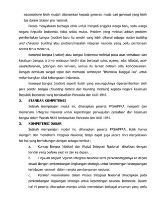 nasionalisme lebih mudah ditanamkan kepada generasi muda dari generasi yang lebih
tua dalam tatanan pra nasional.
Proses menyatukan berbagai etnik untuk menjadi anggota warga baru, yaitu warga
negara Republik Indonesia, tidak selalu mulus. Problem yang melekat adalah problem
pembentukan bangsa (nation) baru itu sendiri yang lebih dikenal sebagai nation building
and character building atau problem/masalah integrasi nasional yang perlu pembinaan
secara terus menerus.
Konsepsi bangsa (nation) atau bangsa Indonesia melekat pada asas persatuan dan
kesatuan bangsa, artinya walaupun terdiri atas berbagai suku, agama, adat istiadat, asal-
usul/keturunan, golongan dan lain-lain, semua itu terikat didalam satu keindonesiaan.
Dengan demikian sangat tepat dan memadai semboyan ”Bhinneka Tunggal Ika” untuk
melambangkan sifat kebangsaan Indonesia.
Konsepsi bangsa (nation) seperti itulah yang sesungguhnya dipersembahkan oleh
para pendiri bangsa (founding fathers dan founding mothers) kepada Negara Kesatuan
Republik Indonesia yang berdasarkan Pancasila dan UUD 1945.
2. STANDAR KOMPETENSI
Setelah mempelajari modul ini, diharapkan peserta PPSA/PPRA mengerti dan
memahami Integrasi Nasional untuk kepentingan perwujudan persatuan dan kesatuan
bangsa dalam Wadah NKRI berdasarkan Pancasila dan UUD 1945.
3. KOMPETENSI DASAR
Setelah mempelajari modul ini, diharapkan peserta PPSA/PPRA, tidak hanya
mengerti dan memahami Integrasi Nasional, tetapi dapat juga secara rinci menjelaskan
hal-hal yang berhubungan dengan sebagai berikut :
a. Konsep Bangsa (Nation) dan Wujud Integrasi Nasional dikaitkan dengan
kondisi yang berlaku saat ini dan ke depan.
b. Tinjauan singkat Sejarah Integrasi Nasional serta perkembangannya ke depan
sesuai dengan perkembangan lingkungan strategis untuk kepentingan kelangsungan
kehidupan nasional dalam rangka pembangunan nasional.
c. Peranan Nasionalisme dalam Proses Integrasi Nasional dihadapkan pada
perkembangan lingkungan strategis untuk kepentingan nasional Indonesia. Dalam
hal ini peserta diharapkan mampu untuk memetakan berbagai ancaman yang perlu
 