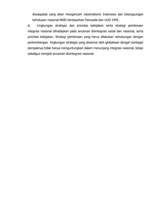 diwaspadai yang akan mengancam nasionalisme Indonesia dan kelangsungan
kehidupan nasional NKRI berdasarkan Pancasila dan UUD 1945.
d. Lingkungan strategis dan prioritas kebijakan serta strategi pembinaan
integrasi nasional dihadapkan pada ancaman disintegrasi sosial dan nasional, serta
prioritas kebijakan. Strategi pembinaan yang harus dilakukan sehubungan dengan
perkembangan lingkungan strategis yang diwarnai oleh globalisasi dengan berbagai
dampaknya tidak hanya menguntungkan dalam menunjang integrasi nasional, tetapi
sekaligus menjadi ancaman disintegrasi nasional.
 