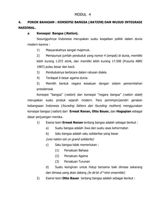 MODUL 4
4. POKOK BAHASAN : KONSEPSI BANGSA (NATION) DAN WUJUD INTEGRASI
NASIONAL.
a Konsepsi Bangsa (Nation).
Sesungguhnya Indonesia merupakan suatu keajaiban politik dalam dunia
modern karena :
1) Masyarakatnya sangat majemuk.
2) Mempunyai jumlah penduduk yang nomor 4 (empat) di dunia, memiliki
lebih kurang 1.072 etnik, dan memiliki lebih kurang 17.508 (Pusurta ABRI
1987) pulau besar dan kecil.
3) Penduduknya berbicara dalam ratusan dialek.
4) Terdapat 6 besar agama dunia.
5) Memilih bentuk negara kesatuan dengan sistem pemerintahan
presidensial.
Konsepsi “bangsa” (nation) dan konsepsi “negara bangsa” (nation state)
merupakan suatu produk sejarah modern. Para pemimpin/pendiri gerakan
kebangsaan Indonesia (founding fathers dan founding mothers) menggunakan
konsepsi bangsa (nation) dari Ernest Renan, Otto Bauer, dan Hogopian sebagai
dasar perjuangan mereka.
1) Esensi teori Ernest Renan tentang bangsa adalah sebagai berikut :
a) Suatu bangsa adalah Jiwa dan suatu asas kehormatan
b) Satu bangsa adalah satu solidaritas yang besar
(une nation est un grand solidarite)
c) Satu bangsa tidak memerlukan :
(1) Persatuan Bahasa
(2) Persatuan Agama
(3) Persatuan Turunan
d) Suatu keinginan untuk hidup bersama baik dimasa sekarang
dan dimasa yang akan datang (le de’sir d’^etre ensemble)
2) Esensi teori Otto Bauer tentang bangsa adalah sebagai berikut :
 