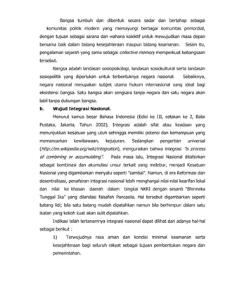 Bangsa tumbuh dan dibentuk secara sadar dan bertahap sebagai
komunitas politik modern yang memayungi berbagai komunitas primordial,
dengan tujuan sebagai sarana dan wahana kolektif untuk mewujudkan masa depan
bersama baik dalam bidang kesejahteraan maupun bidang keamanan. Selain itu,
pengalaman sejarah yang sama sebagai collective memory memperkuat kebangsaan
tersebut.
Bangsa adalah landasan sosiopsikologi, landasan sosiokultural serta landasan
sosiopolitik yang diperlukan untuk terbentuknya negara nasional. Sebaliknya,
negara nasional merupakan subjek utama hukum internasional yang ideal bagi
eksistensi bangsa. Satu bangsa akan sengsara tanpa negara dan satu negara akan
labil tanpa dukungan bangsa.
b. Wujud Integrasi Nasional.
Menurut kamus besar Bahasa Indonesia (Edisi ke III, cetakan ke 2, Balai
Pustaka, Jakarta, Tahun 2002), Integrasi adalah sifat atau keadaan yang
menunjukkan kesatuan yang utuh sehingga memiliki potensi dan kemampuan yang
memancarkan kewibawaan, kejujuran. Sedangkan pengertian universal
(http://en.wikipedia.org/wiki/integration), menguraikan bahwa integrasi ”is process
of combining or accumulating”. Pada masa lalu, Integrasi Nasional ditafsirkan
sebagai kombinasi dan akumulasi unsur terkait yang melebur, menjadi Kesatuan
Nasional yang digambarkan menyatu seperti ”sambal”. Namun, di era Reformasi dan
desentralisasi, penafsiran integrasi nasional lebih menghargai nilai-nilai kearifan lokal
dan nilai ke khasan daerah dalam bingkai NKRI dengan sesanti “Bhinneka
Tunggal Ika” yang dilandasi falsafah Pancasila. Hal tersebut digambarkan seperti
batang lidi; bila satu batang mudah dipatahkan namun bila berhimpun dalam satu
ikatan yang kokoh kuat akan sulit dipatahkan.
Indikasi telah tertanamnya integrasi nasional dapat dilihat dari adanya hal-hal
sebagai berikut :
1) Terwujudnya rasa aman dan kondisi minimal keamanan serta
kesejahteraan bagi seluruh rakyat sebagai tujuan pembentukan negara dan
pemerintahan.
 