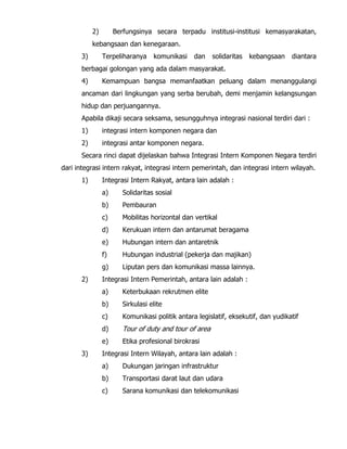 2) Berfungsinya secara terpadu institusi-institusi kemasyarakatan,
kebangsaan dan kenegaraan.
3) Terpeliharanya komunikasi dan solidaritas kebangsaan diantara
berbagai golongan yang ada dalam masyarakat.
4) Kemampuan bangsa memanfaatkan peluang dalam menanggulangi
ancaman dari lingkungan yang serba berubah, demi menjamin kelangsungan
hidup dan perjuangannya.
Apabila dikaji secara seksama, sesungguhnya integrasi nasional terdiri dari :
1) integrasi intern komponen negara dan
2) integrasi antar komponen negara.
Secara rinci dapat dijelaskan bahwa Integrasi Intern Komponen Negara terdiri
dari integrasi intern rakyat, integrasi intern pemerintah, dan integrasi intern wilayah.
1) Integrasi Intern Rakyat, antara lain adalah :
a) Solidaritas sosial
b) Pembauran
c) Mobilitas horizontal dan vertikal
d) Kerukuan intern dan antarumat beragama
e) Hubungan intern dan antaretnik
f) Hubungan industrial (pekerja dan majikan)
g) Liputan pers dan komunikasi massa lainnya.
2) Integrasi Intern Pemerintah, antara lain adalah :
a) Keterbukaan rekrutmen elite
b) Sirkulasi elite
c) Komunikasi politik antara legislatif, eksekutif, dan yudikatif
d) Tour of duty and tour of area
e) Etika profesional birokrasi
3) Integrasi Intern Wilayah, antara lain adalah :
a) Dukungan jaringan infrastruktur
b) Transportasi darat laut dan udara
c) Sarana komunikasi dan telekomunikasi
 
