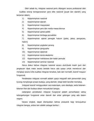 Oleh sebab itu, integrasi nasional perlu ditangani secara profesional oleh
kualitas sinergi kenegarawanan para elite nasional (pusat dan daerah) yang
berperan dalam;
1) Kepemimpinan nasional
2) Kepemimpinan daerah
3) Kepemimpinan masyarakat
4) Kepemimpinan pers dan media massa lainnya
5) Kepemimpinan partai politik
6) Kepemimpinan lembaga perwakilan
7) Kepemimpinan aparat penegak hukum (polisi, jaksa, pengacara,
hakim)
8) Kepemimpinan angkatan perang
9) Kepemimpinan pengusaha
10) Kepemimpinan diplomat
11) Kepemimpinan dunia akademis
12) Kepemimpinan mahasiswa dan kader pemuda
13) Kepemimpinan seminar nasional
Harus diakui bahwa integrasi nasional secara utuh/bulat masih jauh dari
jangkauan ideal maka secara berkala harus ada upaya untuk menelurusi dan
mengkaji secara kritis kualitas integrasi tersebut, baik dari normatif, koersif maupun
fungsional.
Pendekatan integrasi normatif adalah upaya integratif oleh pemerintah yang
kurang menghargai proses budaya, yang alamiah, tetapi lebih bersifat memaksa.
Integrasi koersif menggunakan cara kekerasan, cara ideologis, serta tekanan-
tekanan fisik dan budaya dalam menyatukan bangsa.
sedangkan pendekatan integrasi fungsional adalah pemanfaatan saling
ketergantungan fungsional antar daerah dan antar golongan yang ada dalam
negara.
Secara singkat, dapat disimpulkan bahwa prasyarat bagi terwujudnya
integrasi bangsa, antara lain adalah sebagai berikut :
 