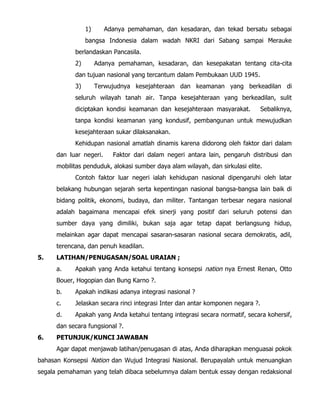 1) Adanya pemahaman, dan kesadaran, dan tekad bersatu sebagai
bangsa Indonesia dalam wadah NKRI dari Sabang sampai Merauke
berlandaskan Pancasila.
2) Adanya pemahaman, kesadaran, dan kesepakatan tentang cita-cita
dan tujuan nasional yang tercantum dalam Pembukaan UUD 1945.
3) Terwujudnya kesejahteraan dan keamanan yang berkeadilan di
seluruh wilayah tanah air. Tanpa kesejahteraan yang berkeadilan, sulit
diciptakan kondisi keamanan dan kesejahteraan masyarakat. Sebaliknya,
tanpa kondisi keamanan yang kondusif, pembangunan untuk mewujudkan
kesejahteraan sukar dilaksanakan.
Kehidupan nasional amatlah dinamis karena didorong oleh faktor dari dalam
dan luar negeri. Faktor dari dalam negeri antara lain, pengaruh distribusi dan
mobilitas penduduk, alokasi sumber daya alam wilayah, dan sirkulasi elite.
Contoh faktor luar negeri ialah kehidupan nasional dipengaruhi oleh latar
belakang hubungan sejarah serta kepentingan nasional bangsa-bangsa lain baik di
bidang politik, ekonomi, budaya, dan militer. Tantangan terbesar negara nasional
adalah bagaimana mencapai efek sinerji yang positif dari seluruh potensi dan
sumber daya yang dimiliki, bukan saja agar tetap dapat berlangsung hidup,
melainkan agar dapat mencapai sasaran-sasaran nasional secara demokratis, adil,
terencana, dan penuh keadilan.
5. LATIHAN/PENUGASAN/SOAL URAIAN ;
a. Apakah yang Anda ketahui tentang konsepsi nation nya Ernest Renan, Otto
Bouer, Hogopian dan Bung Karno ?.
b. Apakah indikasi adanya integrasi nasional ?
c. Jelaskan secara rinci integrasi Inter dan antar komponen negara ?.
d. Apakah yang Anda ketahui tentang integrasi secara normatif, secara kohersif,
dan secara fungsional ?.
6. PETUNJUK/KUNCI JAWABAN
Agar dapat menjawab latihan/penugasan di atas, Anda diharapkan menguasai pokok
bahasan Konsepsi Nation dan Wujud Integrasi Nasional. Berupayalah untuk menuangkan
segala pemahaman yang telah dibaca sebelumnya dalam bentuk essay dengan redaksional
 