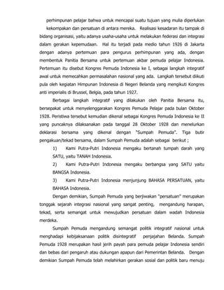 perhimpunan pelajar bahwa untuk mencapai suatu tujuan yang mulia diperlukan
kekompakan dan persatuan di antara mereka. Realisasi kesadaran itu tampak di
bidang organisasi, yaitu adanya usaha-usaha untuk melakukan federasi dan integrasi
dalam gerakan kepemudaan. Hal itu terjadi pada medio tahun 1926 di Jakarta
dengan adanya pertemuan para pengurus perhimpunan yang ada, dengan
membentuk Panitia Bersama untuk pertemuan akbar pemuda pelajar Indonesia.
Pertemuan itu disebut Kongres Pemuda Indonesia ke I, sebagai langkah integratif
awal untuk memecahkan permasalahan nasional yang ada. Langkah tersebut diikuti
pula oleh kegiatan Himpunan Indonesia di Negeri Belanda yang mengikuti Kongres
anti imperialis di Brussel, Belgia, pada tahun 1927.
Berbagai langkah integratif yang dilakukan oleh Panitia Bersama itu,
bersepakat untuk menyelenggarakan Kongres Pemuda Pelajar pada bulan Oktober
1928. Peristiwa tersebut kemudian dikenal sebagai Kongres Pemuda Indonesia ke II
yang puncaknya dilaksanakan pada tanggal 28 Oktober 1928 dan menelurkan
deklarasi bersama yang dikenal dengan “Sumpah Pemuda”. Tiga butir
pengakuan/tekad bersama, dalam Sumpah Pemuda adalah sebagai berikut ;
1) Kami Putra-Putri Indonesia mengaku bertanah tumpah darah yang
SATU, yaitu TANAH Indonesia.
2) Kami Putra-Putri Indonesia mengaku berbangsa yang SATU yaitu
BANGSA Indonesia.
3) Kami Putra-Putri Indonesia menjunjung BAHASA PERSATUAN, yaitu
BAHASA Indonesia.
Dengan demikian, Sumpah Pemuda yang berjiwakan “persatuan” merupakan
tonggak sejarah integrasi nasional yang sangat penting, mengandung harapan,
tekad, serta semangat untuk mewujudkan persatuan dalam wadah Indonesia
merdeka.
Sumpah Pemuda mengandung semangat politik integratif nasional untuk
menghadapi kebijaksanaan politik disintegratif penjajahan Belanda. Sumpah
Pemuda 1928 merupakan hasil jerih payah para pemuda pelajar Indonesia sendiri
dan bebas dari pengaruh atau dukungan apapun dari Pemerintan Belanda. Dengan
demikian Sumpah Pemuda telah melahirkan gerakan sosial dan politik baru menuju
 