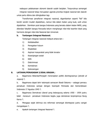 walaupun pelaksanaan otonomi daerah sudah berjalan. Terpuruknya semangat
integrasi nasional tetap merupakan agenda prioritas tingkat nasional dan daerah
untuk perlu dibina dan ditingkatkan lagi.
Transformasi penafsiran integrasi nasional, digambarkan seperti ”lidi” bila
berdiri sendiri mudah dipatahkan, namun bila dalam ikatan yang kuat, sulit untuk
dipatahkan. Demikian pula bangsa Indonesia yang bersatu dalam ikatan NKRI, yang
dilandasi falsafah bangsa Pancasila belum menghargai nilai-nilai kearifan lokal yang
harmonis dengan nilai-nilai Nasional dan Universal.
b. Tantangan Integrasi Nasional.
Tantangan integrasi nasional meliputi antara lain :
1) Ketidakadilan
2) Penegakan hukum
3) Eksploitasi
4) Aspirasi masyarakat yang tidak tersalur
5) Kesenjangan sosial
6) KKN
7) Diskriminasi
8) Kemiskinan
9) Keterasingan
8. LATIHAN/PENUGASAN 2/SOAL URAIAN ;
a. Bagaimana Belanda/Penjajah menerapkan politik disintegrasinya (devide at
impera) ?.
b. Bagaimana dapat lahir kelompok semacam Boedi Oetomo – sebagai pemacu
persatuan Indonesia sampai dengan Soempah Pemoeda dan Kemerdekaan
Indonesia 17 Agustus 1945 ?.
c. Bagaimana Demokrasi Liberal yang belangsung selama 1950 - 1959 justru
telah meracuni persatuan Indonesia begitu juga demokrasi terpimpinnya Bung
Karno ?.
d. Mengapa sejak lahirnya era reformasi semangat disintegrasi justru sangat
mengedepan ?.
e. Apakah tantangan Integrasi Nasional ?.
 