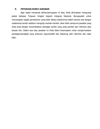 9. PETUNJUK/KUNCI JAWABAN
Agar dapat menjawab latihan/penugasan di atas, Anda diharapkan menguasai
pokok bahasan Tinjauan Singkat Sejarah Integrasi Nasional. Berupayalah untuk
menuangkan segala pemahaman yang telah dibaca sebelumnya dalam bentuk esai dengan
redaksional sendiri sebelum mengutip mentah-mentah. Akan lebih sempurna jawaban yang
Anda buat dengan menambahkan berbagai contoh yang anda peroleh dari referensi atau
bacaan lain. Dalam esai atau jawaban ini Anda diberi kesempatan untuk mengemukakan
pendapat-pendapat yang tentunya argumentatif dan didukung oleh referensi dan nalar
logis.
 