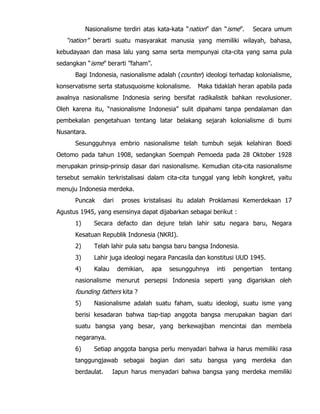 Nasionalisme terdiri atas kata-kata “nation” dan “isme”. Secara umum
“nation” berarti suatu masyarakat manusia yang memiliki wilayah, bahasa,
kebudayaan dan masa lalu yang sama serta mempunyai cita-cita yang sama pula
sedangkan “isme” berarti ”faham”.
Bagi Indonesia, nasionalisme adalah (counter) ideologi terhadap kolonialisme,
konservatisme serta statusquoisme kolonalisme. Maka tidaklah heran apabila pada
awalnya nasionalisme Indonesia sering bersifat radikalistik bahkan revolusioner.
Oleh karena itu, “nasionalisme Indonesia” sulit dipahami tanpa pendalaman dan
pembekalan pengetahuan tentang latar belakang sejarah kolonialisme di bumi
Nusantara.
Sesungguhnya embrio nasionalisme telah tumbuh sejak kelahiran Boedi
Oetomo pada tahun 1908, sedangkan Soempah Pemoeda pada 28 Oktober 1928
merupakan prinsip-prinsip dasar dari nasionalisme. Kemudian cita-cita nasionalisme
tersebut semakin terkristalisasi dalam cita-cita tunggal yang lebih kongkret, yaitu
menuju Indonesia merdeka.
Puncak dari proses kristalisasi itu adalah Proklamasi Kemerdekaan 17
Agustus 1945, yang esensinya dapat dijabarkan sebagai berikut :
1) Secara defacto dan dejure telah lahir satu negara baru, Negara
Kesatuan Republik Indonesia (NKRI).
2) Telah lahir pula satu bangsa baru bangsa Indonesia.
3) Lahir juga ideologi negara Pancasila dan konstitusi UUD 1945.
4) Kalau demikian, apa sesungguhnya inti pengertian tentang
nasionalisme menurut persepsi Indonesia seperti yang digariskan oleh
founding fathers kita ?
5) Nasionalisme adalah suatu faham, suatu ideologi, suatu isme yang
berisi kesadaran bahwa tiap-tiap anggota bangsa merupakan bagian dari
suatu bangsa yang besar, yang berkewajiban mencintai dan membela
negaranya.
6) Setiap anggota bangsa perlu menyadari bahwa ia harus memiliki rasa
tanggungjawab sebagai bagian dari satu bangsa yang merdeka dan
berdaulat. Iapun harus menyadari bahwa bangsa yang merdeka memiliki
 