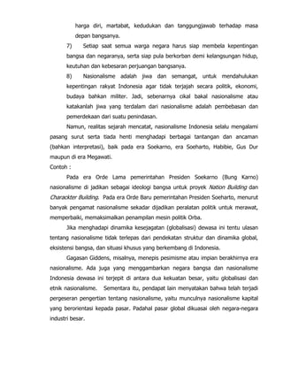 harga diri, martabat, kedudukan dan tanggungjawab terhadap masa
depan bangsanya.
7) Setiap saat semua warga negara harus siap membela kepentingan
bangsa dan negaranya, serta siap pula berkorban demi kelangsungan hidup,
keutuhan dan kebesaran perjuangan bangsanya.
8) Nasionalisme adalah jiwa dan semangat, untuk mendahulukan
kepentingan rakyat Indonesia agar tidak terjajah secara politik, ekonomi,
budaya bahkan militer. Jadi, sebenarnya cikal bakal nasionalisme atau
katakanlah jiwa yang terdalam dari nasionalisme adalah pembebasan dan
pemerdekaan dari suatu penindasan.
Namun, realitas sejarah mencatat, nasionalisme Indonesia selalu mengalami
pasang surut serta tiada henti menghadapi berbagai tantangan dan ancaman
(bahkan interpretasi), baik pada era Soekarno, era Soeharto, Habibie, Gus Dur
maupun di era Megawati.
Contoh :
Pada era Orde Lama pemerintahan Presiden Soekarno (Bung Karno)
nasionalisme di jadikan sebagai ideologi bangsa untuk proyek Nation Building dan
Charackter Building. Pada era Orde Baru pemerintahan Presiden Soeharto, menurut
banyak pengamat nasionalisme sekadar dijadikan peralatan politik untuk merawat,
memperbaiki, memaksimalkan penampilan mesin politik Orba.
Jika menghadapi dinamika kesejagatan (globalisasi) dewasa ini tentu ulasan
tentang nasionalisme tidak terlepas dari pendekatan struktur dan dinamika global,
eksistensi bangsa, dan situasi khusus yang berkembang di Indonesia.
Gagasan Giddens, misalnya, menepis pesimisme atau impian berakhirnya era
nasionalisme. Ada juga yang menggambarkan negara bangsa dan nasionalisme
Indonesia dewasa ini terjepit di antara dua kekuatan besar, yaitu globalisasi dan
etnik nasionalisme. Sementara itu, pendapat lain menyatakan bahwa telah terjadi
pergeseran pengertian tentang nasionalisme, yaitu munculnya nasionalisme kapital
yang berorientasi kepada pasar. Padahal pasar global dikuasai oleh negara-negara
industri besar.
 