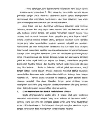 Timbul pertanyaan, yaitu apakah makna nasionalisme harus takluk kepada
kekuatan pasar bebas dunia ?. Oleh karena itu, harus selalu waspada karena
globalisasi dengan pasar bebasnya sebenarnya adalah bentuk neokapitalisme
transnasional atau imperialisme komtemprorer dan tirani globalisasi yang selalu
berusaha mengintervensi kebijakan dan kedaulatan nasional.
Akan tetapi, apa pun dahsyatnya gelombang globalisasi yang menerpa
Indonesia, ternyata kita tetap teguh karena memiliki salah satu kekuatan nasional
yaitu landasan sejarah bangsa. Dari proses “perjuangan sejarah” bangsa yang
panjang, telah terbentuk kesadaran ikatan geopolitis yang satu, ingatan kolektif
tentang peristiwa-peristiwa simbolik utama, perasaan kesamaan nasib, identitas
bangsa yang telah menumbuhkan kesatuan perasaan subyektif dan penilaian.
Nasionalisme kita telah membuktikan validitasnya dan akan tetap eksis sekalipun
dalam bentuk ekspresi dan identitas yang disesuaikan dengan perubahan lingkungan
strategis. Inilah merupakan kelemahan utama dari kebudayaan global menghadapi
kohesi integrasi nasional kita. Dengan demikian, betapa pun upaya-upaya penetrasi
global ke dalam aspek kehidupan negara dan bangsa, nasionalisme yang telah
dirintis oleh founding fathers dan founding mathers serta inteligensia kita akan
tetap bisa bertahan. Selain itu, kekuatan unifikasi global juga terbatas, tetapi
dengan catatan bahwa sejarah etnisitas Indonesia menuntut adanya kewajiban
menumbuhkan kesamaan serta keadilan dalam kehidupan keluarga besar bangsa
Nusantara ini. Karena apabila kewajiban ini terabaikan, gairah otonomi daerah
misalnya, seringkali tidak dapat dibedakan dengan gairah etnisistas berupa
kebangkitan politik etnis yang mengarah kepada pemerintahan lokal yang berwatak
etnis. Hal itu tentu akan menggoyahkan integrasi nasional.
b. Etno Nasionalism dan Bentuk nasionalisme lainnya.
Gejala etnonasionalisme adalah etnis di tingkat lokal yang cenderung
menyadari keberadaannya sebagai “yang harus berkuasa di daerahnya sendiri”,
sehingga orang dari etnis lain dianggap sebagai pihak yang harus disubordinasi
secara politis dan ekonomis. Kondisi seperti ini sangat merugikan eksistensi negara
bangsa, karena akan dapat meringkihkan kondisi integrasi nasional.
 