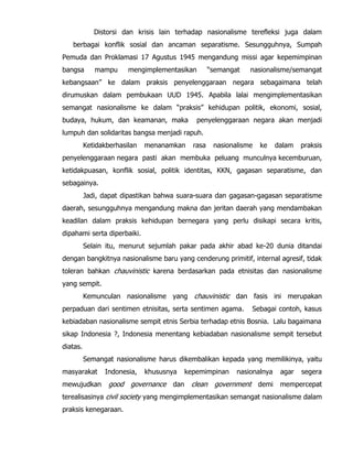 Distorsi dan krisis lain terhadap nasionalisme terefleksi juga dalam
berbagai konflik sosial dan ancaman separatisme. Sesungguhnya, Sumpah
Pemuda dan Proklamasi 17 Agustus 1945 mengandung missi agar kepemimpinan
bangsa mampu mengimplementasikan “semangat nasionalisme/semangat
kebangsaan” ke dalam praksis penyelenggaraan negara sebagaimana telah
dirumuskan dalam pembukaan UUD 1945. Apabila lalai mengimplementasikan
semangat nasionalisme ke dalam “praksis” kehidupan politik, ekonomi, sosial,
budaya, hukum, dan keamanan, maka penyelenggaraan negara akan menjadi
lumpuh dan solidaritas bangsa menjadi rapuh.
Ketidakberhasilan menanamkan rasa nasionalisme ke dalam praksis
penyelenggaraan negara pasti akan membuka peluang munculnya kecemburuan,
ketidakpuasan, konflik sosial, politik identitas, KKN, gagasan separatisme, dan
sebagainya.
Jadi, dapat dipastikan bahwa suara-suara dan gagasan-gagasan separatisme
daerah, sesungguhnya mengandung makna dan jeritan daerah yang mendambakan
keadilan dalam praksis kehidupan bernegara yang perlu disikapi secara kritis,
dipahami serta diperbaiki.
Selain itu, menurut sejumlah pakar pada akhir abad ke-20 dunia ditandai
dengan bangkitnya nasionalisme baru yang cenderung primitif, internal agresif, tidak
toleran bahkan chauvinistic karena berdasarkan pada etnisitas dan nasionalisme
yang sempit.
Kemunculan nasionalisme yang chauvinistic dan fasis ini merupakan
perpaduan dari sentimen etnisitas, serta sentimen agama. Sebagai contoh, kasus
kebiadaban nasionalisme sempit etnis Serbia terhadap etnis Bosnia. Lalu bagaimana
sikap Indonesia ?, Indonesia menentang kebiadaban nasionalisme sempit tersebut
diatas.
Semangat nasionalisme harus dikembalikan kepada yang memilikinya, yaitu
masyarakat Indonesia, khususnya kepemimpinan nasionalnya agar segera
mewujudkan good governance dan clean government demi mempercepat
terealisasinya civil society yang mengimplementasikan semangat nasionalisme dalam
praksis kenegaraan.
 