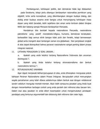 Pembangunan, kehidupan politik, dan demokrasi tidak lagi didasarkan
pada fanatisme, tetapi perlu dibangun berdasarkan rasionalitas pemikiran yang
objektif, kritis serta konseptual, yang dikembangkan dengan budaya dialog, dan
dialog antar budaya sesama anak bangsa untuk menyongsong kehidupan masa
depan yang lebih beradab, lebih sejahtera dan aman serta tentram dalam bingkai
NKRI dari Sabang sampai Merauke berdasarkan Pancasila.
Hendaknya kita kembali kepada nasionalisme Pancasila, nasionalisme
patriotisme yang positif monoteistis-religius, humanis, demokrasi kerakyatan,
berkeadilan bagi semua etnik bangsa tidak picik dan fanatik, tetapi berwawasan
global serta mengerti akan tantangan zaman era globalisasi. Dari penjelasan singkat
di atas dapat disimpulkan bahwa peranan nasionalisme sangat penting dalam proses
integrasi nasional.
11. LATIHAN/ PENUGASAN 3/ SOAL URAIAN ;
a. Apakah yang anda ketahui tentang Nasionalisme Indonesia dan ancaman
disintegrasi ?.
b. Apakah yang Anda ketahui tentang etnonasionalisme dan bentuk
nasionalisme lainnya ?.
12. PETUNJUK/KUNCI JAWABAN
Agar dapat menjawab latihan/penugasan di atas, anda diharapkan menguasai pokok
bahasan Peranan Nasionalisme dalam Proses Integrasi. Berupayalah untuk menuangkan
segala pemahaman yang telah dibaca sebelumnya dalam bentuk esai dengan redaksional
sendiri sebelum mengutip mentah-mentah. Akan lebih sempurna jawaban yang Anda buat
dengan menambahkan berbagai contoh yang anda peroleh dari referensi atau bacaan lain.
Dalam esai atau jawaban ini anda diberi kesempatan untuk mengemukakan pendapat-
pendapat yang tentunya argumentatif dan didukung oleh referensi dan nalar logis.
 
