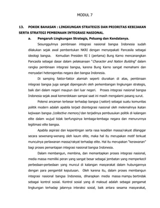 MODUL 7
13. POKOK BAHASAN : LINGKUNGAN STRATEGIS DAN PRIORITAS KEBIJAKAN
SERTA STRATEGI PEMBINAAN INTEGRASI NASIONAL.
a. Pengaruh Lingkungan Strategis, Peluang dan Kendalanya.
Sesungguhnya pembinaan integrasi nasional bangsa Indonesia sudah
dilakukan sejak awal pembentukan NKRI dengan menyepakati Pancasila sebagai
ideologi bangsa. Kemudian Presiden RI I (pertama) Bung Karno mencanangkan
Pancasila sebagai dasar dalam pelaksanaan “Character and Nation Building” dalam
rangka pembinaan integrasi bangsa, karena Bung Karno sangat memahami dan
menyadari heterogenitas negara dan bangsa Indonesia.
Di samping faktor-faktor alamiah seperti diuraikan di atas, pembinaan
integrasi bangsa juga sangat dipengaruhi oleh perkembangan lingkungan strategis,
baik dari dalam negeri maupun dari luar negeri. Proses integrasi nasional bangsa
Indonesia sejak awal kemerdekaan sampai saat ini masih mengalami pasang surut.
Potensi ancaman terbesar terhadap bangsa (nation) sebagai suatu komunitas
politik modern adalah apabila terjadi disintegrasi nasional oleh melemahnya ikatan
kejiwaan bangsa (collective memory) dan terjadinya pembusukan politik di kalangan
elite dalam wujud tidak berfungsinya lembaga-lembaga negara dan menurunnya
legitimasi elite bangsa.
Apabila aspirasi dan kepentingan serta rasa keadilan massa/rakyat dilanggar
secara sewenang-wenang oleh kaum elite, maka hal itu merupakan motif terkuat
munculnya perlawanan massa/rakyat terhadap elite. Hal itu merupakan “kerawanan”
bagi proses pemantapan integrasi nasional bangsa Indonesia.
Dalam membangun, membina, dan memantapkan proses integrasi nasional,
media massa memiliki peran yang sangat besar sebagai jembatan yang memperkecil
perbedaan-perbedaan yang muncul di kalangan masyarakat dalam hubungannya
dengan para pengambil keputusan. Oleh karena itu, dalam proses membangun
integrasi nasional bangsa Indonesia, diharapkan media massa mampu bertindak
sebagai kontrol sosial. Kontrol sosial yang di maksud adalah sebagai pengamat
lingkungan terhadap jalannya interaksi sosial, baik antara sesama masyarakat,
 