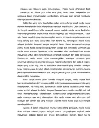 maupun atas jalannya suatu pemerintahan. Media massa diharapkan tidak
menempatkan dirinya pada salah satu pihak, tetapi harus Independen dan
seimbang dalam menyampaikan pemberitaan, sehingga akan sangat membantu
dalam proses demokratisasi.
Faktor lain yang perlu diperhatikan dalam konteks fungsi sosial, media massa
memiliki kemampuan untuk memperluas wawasan khalayaknya. Oleh karenanya, di
sini fungsi mendidiknya lebih menonjol, namun apabila media massa berlebihan
dalam menyampaikan informasinya, maka dampaknya bisa menjadi berbalik. Salah
satu fungsi mendidik yang dominan adalah mampu berfungsi mengutamakan mana
yang penting dan mana yang tidak, oleh karena itu, kemampuan media massa
sebagai jembatan integrasi bangsa sangatlah besar. Dalam kampanye-kampanye
politik, media massa paling sering digunakan sebagai alat pemersatu. Demikian juga
media massa mampu digunakan untuk menaikkan atau membangkitkan aspirasi
masyarakat untuk lebih mengutamakan semangat persatuan dari pada perpecahan.
Kemampuan media massa untuk membangkitkan semangat persatuan pada
umumnya lebih banyak dijumpai di negara-negara berkembang dari pada di negara-
negara yang sudah maju. Hal itu disebabkan oleh masalah yang dihadapi sebagian
besar negara-negara tersebut adalah melaksanakan pembangunan ekonomi, karena
pembangunan ekonomi berkaitan erat dengan pembangunan politik dimana kedua-
duanya saling menunjang.
Pada kenyataannya dalam konteks integrasi bangsa, media massa lebih
banyak dimanfaatkan oleh kekuatan politik tertentu dengan penguasaan media yang
bersangkutan. Hal yang perlu diperhatikan adalah bahwa kesadaran pihak media
massa sendiri sebagai jembatan integrasi bangsa harus sudah memiliki niat baik
untuk membantu tanpa keterpaksaan. Faktor itu akan sangat menentukan karena
pada umumnya apa yang disampaikan oleh media massa akan dipercaya oleh
khalayak dan bahkan apa yang menjadi agenda media massa juga akan menjadi
agenda publiknya.
Apabila di dalam masyarakat muncul saling-silang pendapat, media massa
akan mampu menampungnya sebagai sarana pengungkapan aspirasi sosial
masyarakat sebagai bagian dari proses demokratisasi. Bahkan, dalam hal-hal
 