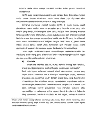 tertentu media massa mampu memberi masukan dalam proses komunikasi
interpersonal.
Konflik sosial yang memancing disintegrasi bangsa, dapat diselesaikan melalui
media massa. Namun sebaliknya, media massa dapat juga digunakan oleh
kekuatan-kekuatan tertentu untuk merusak integrasi bangsa.
Seringnya munculnya masalah-masalah konflik di media massa, dapat
disebabkan karena analisis cara penyampaian yang berbeda antara yang satu
dengan yang lainnya, baik mengenai objek berita, maupun sudut pandang kritisnya
tentang peristiwa yang ditampilkan. Apabila sudut pandang dan analisisnya sangat
berbeda, maka akan mampu mengundang konflik, dan konflik yang berlebihan di
media massa berpotensi merusak integrasi bangsa. Oleh karena itu, peran media
massa sebagai sarana efektif untuk membentuk opini integrasi bangsa secara
demokratis, transparan, bertanggung jawab, dan berlanjut harus dipelihara.
Dalam rangka pembinaan integrasi nasional bangsa Indonesia masa kini dan
masa yang akan datang, perlu diidentifikasi faktor-faktor berpengaruh dalam negeri
dan luar negeri berupa kendala dan peluangnya.
1) Kendala.
Dalam era reformasi saat ini, muncul kembali ideologi non-Pancasila,
antara lain, ideologi agama, ideologi liberalis, kapitalis, dan individualis.1
Salah satu tujuan reformasi nasional adalah demokratisasi, namun yang
terjadi adalah kebebasan untuk mencapai kepentingan pribadi, kelompok
organisasi, dan daerahnya sendiri dengan segala cara, yang diwarnai oleh
primordialisme dan feodalisme dengan mengabaikan kepentingan nasional.
Perkembangan perekonomian Indonesia sampai dengan saat ini belum pulih
betul, sehingga banyak perusahaan yang menutup usahanya atau
memindahkan perusahaannya ke luar negeri. Banyak konglomerat Indonesia
yang bermasalah, melarikan modalnya ke luar negeri, sedangkan investor
1
Wacana untuk mencari ideology alternatif sebenarnya sudah muncul dalam polemik masyarakat, dalam
menyikapi berakhirnya perang dingin. Maksum (Ed), 1994, Mencari Ideologi Alternatif, Polemik Agama
Pasca Ideologi Menjelang Abad ke-21
 