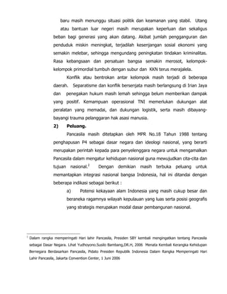 baru masih menunggu situasi politik dan keamanan yang stabil. Utang
atau bantuan luar negeri masih merupakan keperluan dan sekaligus
beban bagi generasi yang akan datang. Akibat jumlah pengganguran dan
penduduk miskin meningkat, terjadilah kesenjangan sosial ekonomi yang
semakin melebar, sehingga mengundang peningkatan tindakan kriminalitas.
Rasa kebangsaan dan persatuan bangsa semakin merosot, kelompok-
kelompok primordial tumbuh dengan subur dan KKN terus merajalela.
Konflik atau bentrokan antar kelompok masih terjadi di beberapa
daerah. Separatisme dan konflik bersenjata masih berlangsung di Irian Jaya
dan penegakan hukum masih lemah sehingga belum memberikan dampak
yang positif. Kemampuan operasional TNI memerlukan dukungan alat
peralatan yang memadai, dan dukungan logistik, serta masih dibayang-
bayangi trauma pelanggaran hak asasi manusia.
2) Peluang.
Pancasila masih ditetapkan oleh MPR No.18 Tahun 1988 tentang
penghapusan P4 sebagai dasar negara dan ideologi nasional, yang berarti
merupakan perintah kepada para penyelenggara negara untuk mengamalkan
Pancasila dalam mengatur kehidupan nasional guna mewujudkan cita-cita dan
tujuan nasional.2
Dengan demikian masih terbuka peluang untuk
memantapkan integrasi nasional bangsa Indonesia, hal ini ditandai dengan
beberapa indikasi sebagai berikut :
a) Potensi kekayaan alam Indonesia yang masih cukup besar dan
beraneka ragamnya wilayah kepulauan yang luas serta posisi geografis
yang strategis merupakan modal dasar pembangunan nasional.
2
Dalam rangka memperingati Hari lahir Pancasila, Presiden SBY kembali mengingatkan tentang Pancasila
sebagai Dasar Negara. Lihat Yudhoyono.Susilo Bambang,DR.H, 2006 Menata Kembali Kerangka Kehidupan
Bernegara Berdasarkan Pancasila, Pidato Presiden Republik Indonesia Dalam Rangka Memperingati Hari
Lahir Pancasila, Jakarta Convention Center, 1 Juni 2006
 